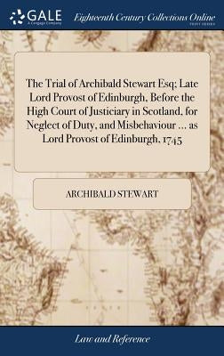 The Trial of Archibald Stewart Esq; Late Lord Provost of Edinburgh, Before the High Court of Justiciary in Scotland, for Neglect of Duty, and Misbehav by Stewart, Archibald