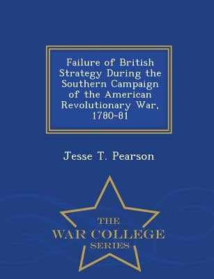 Failure of British Strategy During the Southern Campaign of the American Revolutionary War, 1780-81 - War College Series by Pearson, Jesse T.