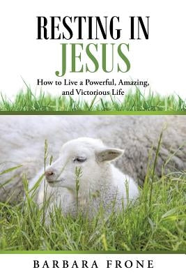 Resting in Jesus: How to Live a Powerful, Amazing, and Victorious Life by Frone, Barbara