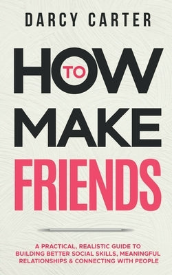 How to Make Friends: A Practical, Realistic Guide To Building Better Social Skills, Meaningful Relationships & Connecting With People by Carter, Darcy