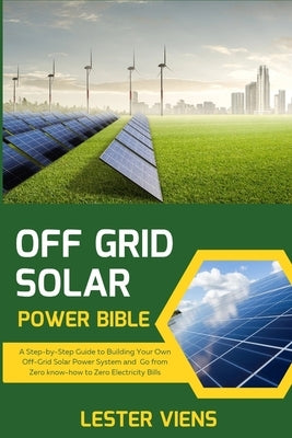 Off Grid Solar Power Bible: A Step-by-Step Guide to Building Your Own Off-Grid Solar Power System and Go from Zero know-how to Zero Electricity Bills by Viens, Lester
