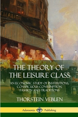 The Theory of the Leisure Class: An Economic Study of Institutions, Conspicuous Consumption, Fashion and Traditions by Veblen, Thorstein