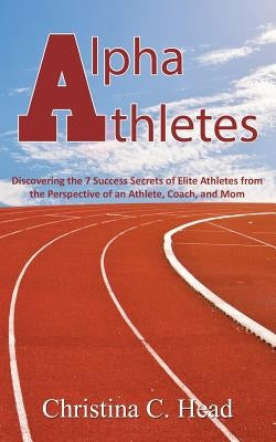 Alpha Athletes: Discovering the 7 Success Secrets of Elite Athletes From the Perspective of an Athlete, Coach, and Mom by Head, Christina C.