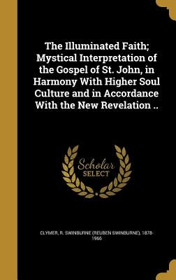 The Illuminated Faith; Mystical Interpretation of the Gospel of St. John, in Harmony With Higher Soul Culture and in Accordance With the New Revelatio by Clymer, R. Swinburne (Reuben Swinburne)