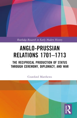 Anglo-Prussian Relations 1701-1713: The Reciprocal Production of Status through Ceremony, Diplomacy, and War by Matthews, Crawford