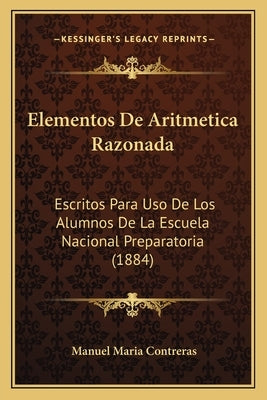 Elementos De Aritmetica Razonada: Escritos Para Uso De Los Alumnos De La Escuela Nacional Preparatoria (1884) by Contreras, Manuel Maria