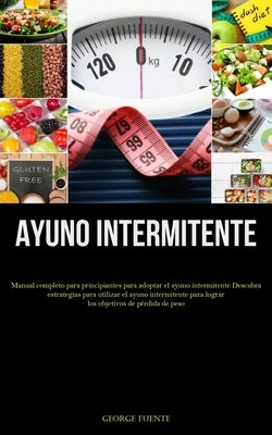 Ayuno Intermitente: Manual completo para principiantes para adoptar el ayuno intermitente Descubra estrategias para utilizar el ayuno inte by Fuente, George