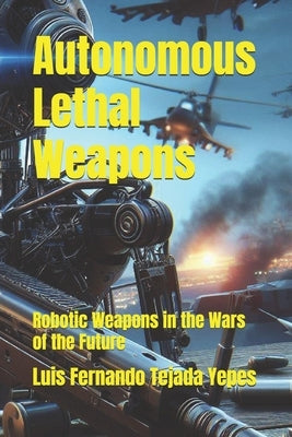 Autonomous Lethal Weapons: Robotic Weapons in the Wars of the Future by Tejada Yepes, Luis Fernando