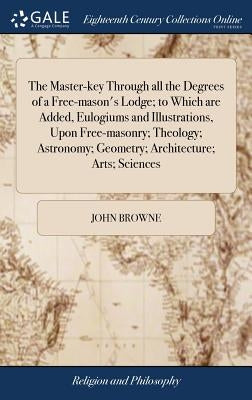 The Master-key Through all the Degrees of a Free-mason's Lodge; to Which are Added, Eulogiums and Illustrations, Upon Free-masonry; Theology; Astronom by Browne, John