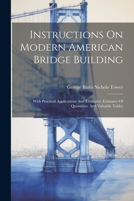 Instructions On Modern American Bridge Building: With Practical Applications And Examples, Estimates Of Quantities, And Valuable Tables by George Bates Nichols Tower