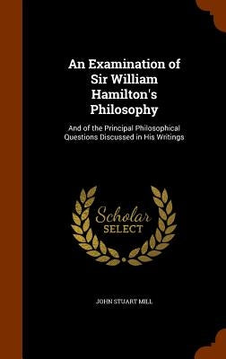 An Examination of Sir William Hamilton's Philosophy: And of the Principal Philosophical Questions Discussed in His Writings by Mill, John Stuart