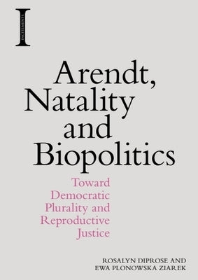 Arendt, Natality and Biopolitics: Toward Democratic Plurality and Reproductive Justice by Diprose, Rosalyn