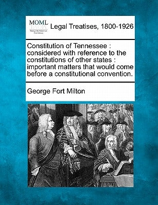 Constitution of Tennessee: Considered with Reference to the Constitutions of Other States: Important Matters That Would Come Before a Constitutio by Milton, George Fort