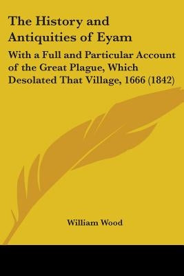 The History and Antiquities of Eyam: With a Full and Particular Account of the Great Plague, Which Desolated That Village, 1666 (1842) by Wood, William