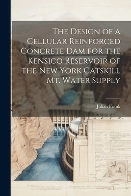 The Design of a Cellular Reinforced Concrete dam for the Kensico Reservoir of the New York Catskill Mt. Water Supply by Frank, Julian