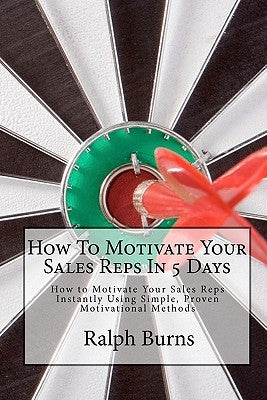 How To Motivate Your Sales Reps In 5 Days: How to Motivate Your Sales Reps Instantly Using Simple, Proven Motivational Methods by Burns, Ralph
