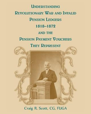 Understanding Revolutionary War and Invalid Pension Ledgers 1818-1872, and Pension Payment Vouchers They Represent by Scott, Craig R.