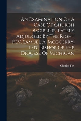 An Examination Of A Case Of Church Discipline, Lately Adjudged By The Right Rev. Samuel A. Mccoskry, D.d., Bishop Of The Diocese Of Michigan by Fox, Charles