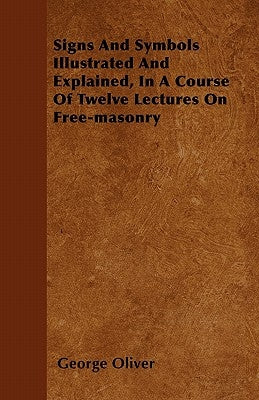 Signs And Symbols Illustrated And Explained, In A Course Of Twelve Lectures On Free-masonry by Oliver, George