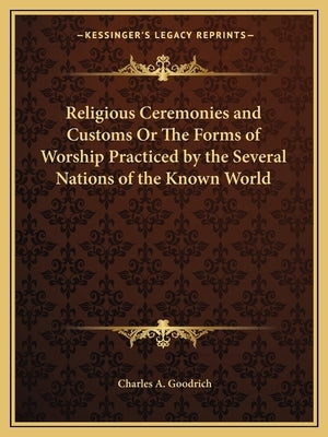 Religious Ceremonies and Customs Or The Forms of Worship Practiced by the Several Nations of the Known World by Goodrich, Charles A.