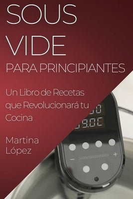 Sous Vide para Principiantes: Un Libro de Recetas que Revolucionará tu Cocina by LÃ³pez, Martina