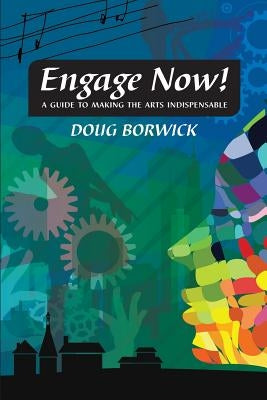 Engage Now!: A Guide to Making the Arts Indispensable by Borwick, Doug
