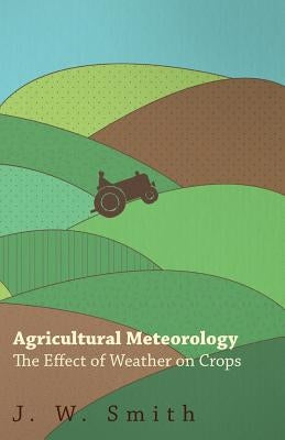 Agricultural Meteorology, The Effect Of Weather On Crops by Smith, J. W.