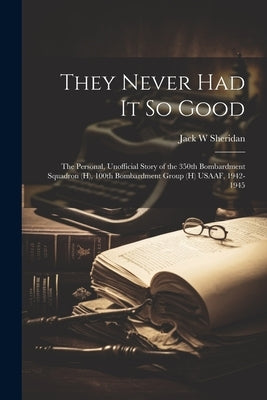 They Never Had It So Good: The Personal, Unofficial Story of the 350th Bombardment Squadron (H), 100th Bombardment Group (H) USAAF, 1942-1945 by Sheridan, Jack W.