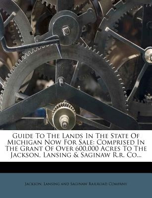 Guide to the Lands in the State of Michigan Now for Sale: Comprised in the Grant of Over 600,000 Acres to the Jackson, Lansing & Saginaw R.R. Co... by Jackson, Lansing And Saginaw Railroad Co