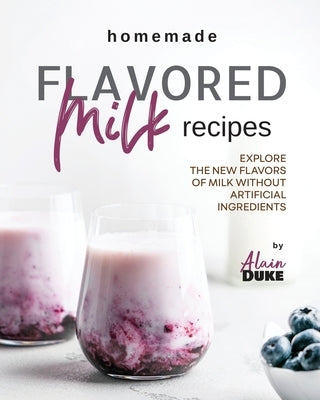 Homemade Flavored Milk Recipes: Explore the New Flavors of Milk without Artificial Ingredients by Duke, Alain