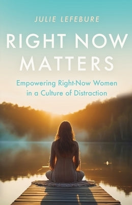 Right Now Matters: Empowering Right-Now Women in a Culture of Distraction by Lefebure, Julie