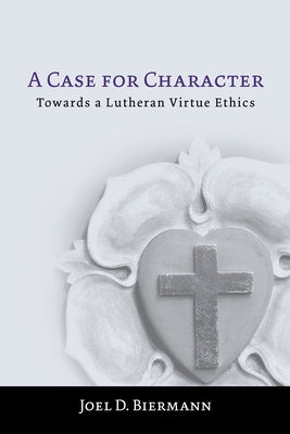 A Case for Character: Towards a Lutheran Virtue Ethics by Biermann, Joel D.