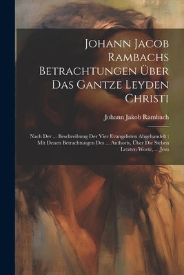 Johann Jacob Rambachs Betrachtungen Über Das Gantze Leyden Christi: Nach Der ... Beschreibung Der Vier Evangelisten Abgehandelt: Mit Denen Betrachtung by Rambach, Johann Jakob