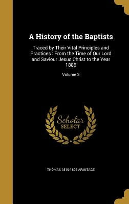 A History of the Baptists: Traced by Their Vital Principles and Practices: From the Time of Our Lord and Saviour Jesus Christ to the Year 1886; Volume by Armitage, Thomas 1819-1896