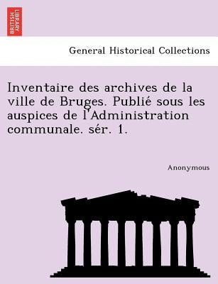 Inventaire Des Archives de La Ville de Bruges. Publie Sous Les Auspices de L'Administration Communale. Se R. 1. by Anonymous