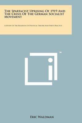 The Spartacist Uprising Of 1919 And The Crisis Of The German Socialist Movement: A Study Of The Relation Of Political Theory And Party Practice by Waldman, Eric