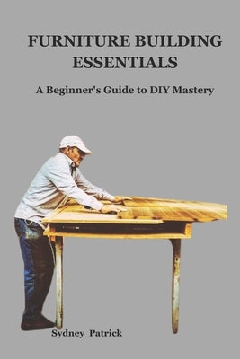 Furniture Building Essentials: A Beginner's Guide to DIY Mastery by Patrick, Sydney