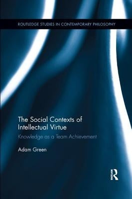 The Social Contexts of Intellectual Virtue: Knowledge as a Team Achievement by Green, Adam