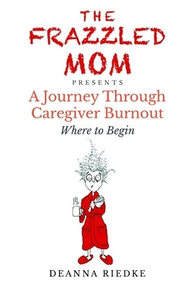 The Frazzled Mom Presents A Journey Through Caregiver Burnout: Where to Begin by Riedke, Jake