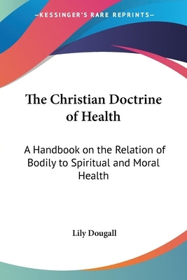 The Christian Doctrine of Health: A Handbook on the Relation of Bodily to Spiritual and Moral Health by Dougall, Lily