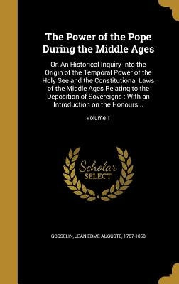The Power of the Pope During the Middle Ages: Or, An Historical Inquiry Into the Origin of the Temporal Power of the Holy See and the Constitutional L by Gosselin, Jean EdmÃ© Auguste 1787-1858