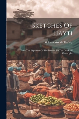 Sketches Of Hayti: From The Expulsion Of The French, To The Death Of Christophe by Harvey, William Woodis