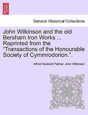 John Wilkinson and the Old Bersham Iron Works ... Reprinted from the Transactions of the Honourable Society of Cymmrodorion.. by Palmer, Alfred Neobard