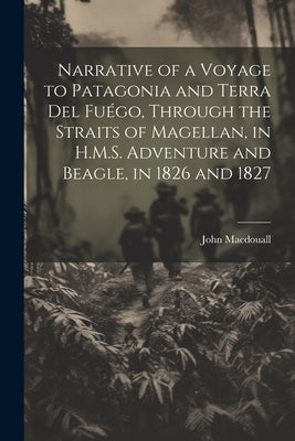 Narrative of a Voyage to Patagonia and Terra Del Fuégo, Through the Straits of Magellan, in H.M.S. Adventure and Beagle, in 1826 and 1827 by Macdouall, John
