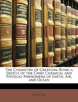 The Chemistry of Creation: Being a Sketch of the Chief Chemical and Physical Phenomena of Earth, Air, and Ocean by Ellis, Robert