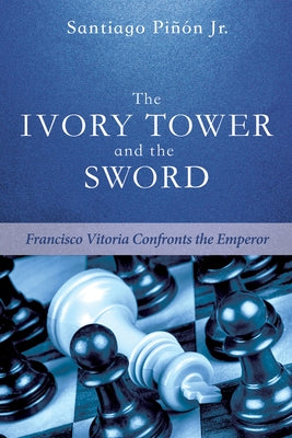 The Ivory Tower and the Sword: Francisco Vitoria Confronts the Emperor by Pinon, Santiago