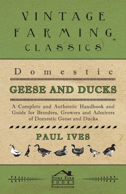 Domestic Geese and Ducks - A Complete and Authentic Handbook and Guide for Breeders, Growers and Admirers of Domestic Geese and Ducks by Ives, Paul