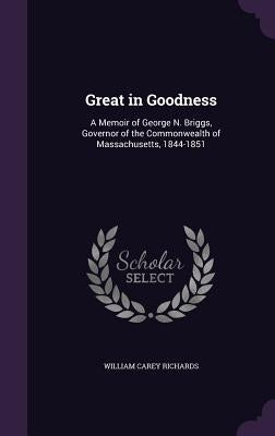 Great in Goodness: A Memoir of George N. Briggs, Governor of the Commonwealth of Massachusetts, 1844-1851 by Richards, William Carey