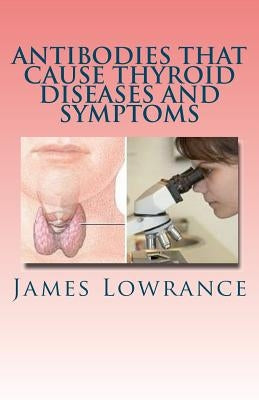 Antibodies that Cause Thyroid Diseases and Symptoms: Immune Cells causing Hypothyroidism & Hyperthyroidism by Lowrance, James M.