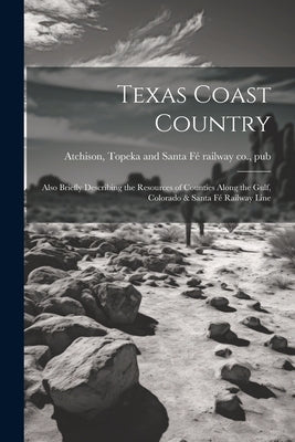 Texas Coast Country; Also Briefly Describing the Resources of Counties Along the Gulf, Colorado & Santa Fé Railway Line by Atchison, Topeka And Santa FÃ© Railway C.